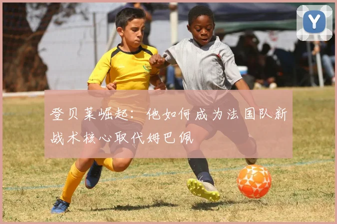 登贝莱崛起：他如何成为法国队新战术核心取代姆巴佩