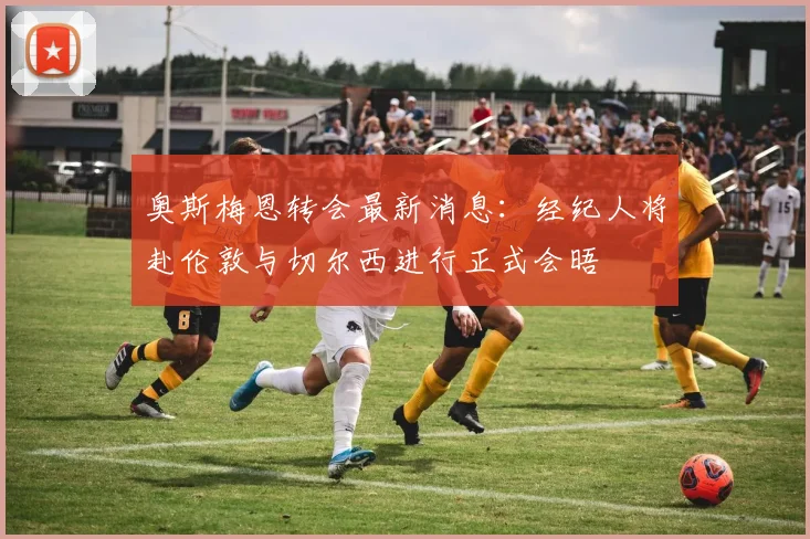 奥斯梅恩转会最新消息：经纪人将赴伦敦与切尔西进行正式会晤