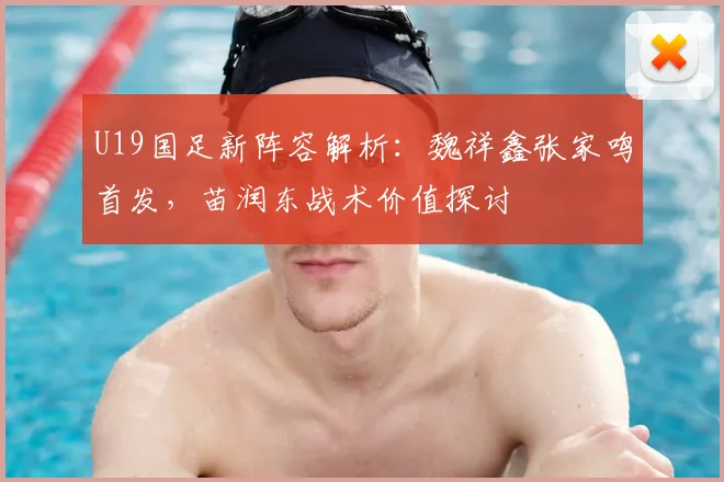 U19国足新阵容解析：魏祥鑫张家鸣首发，苗润东战术价值探讨