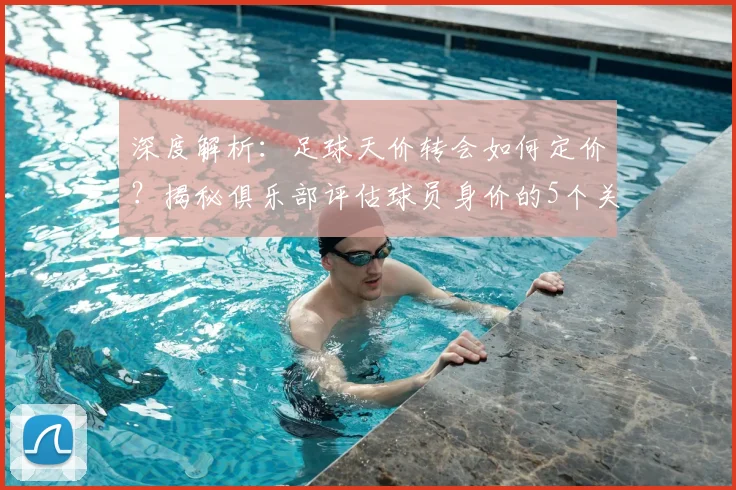 深度解析：足球天价转会如何定价？揭秘俱乐部评估球员身价的5个关键维度