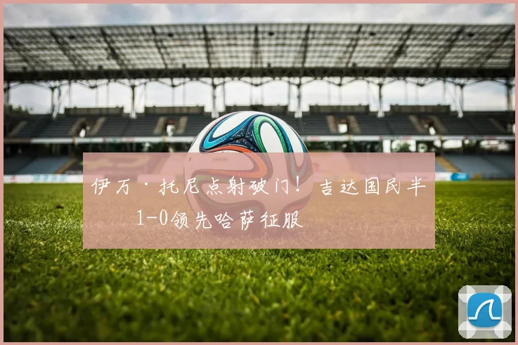 伊万·托尼点射破门！吉达国民半场1-0领先哈萨征服
