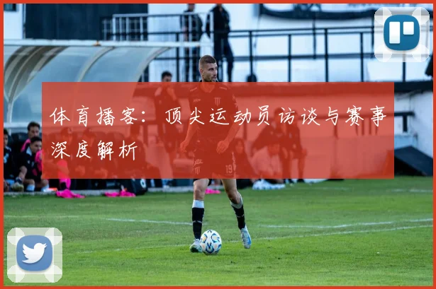 体育播客：顶尖运动员访谈与赛事深度解析