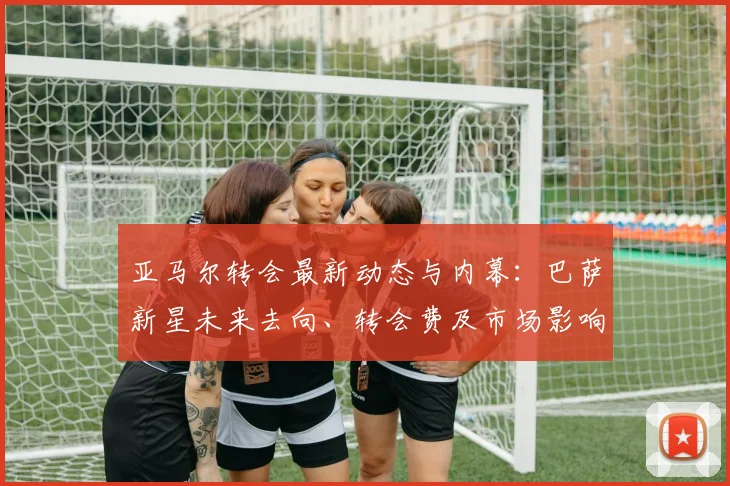 亚马尔转会最新动态与内幕：巴萨新星未来去向、转会费及市场影响深度解析