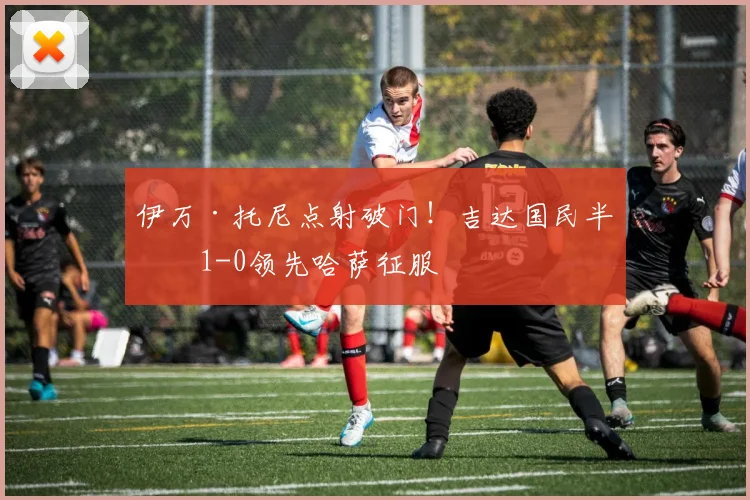 伊万·托尼点射破门！吉达国民半场1-0领先哈萨征服