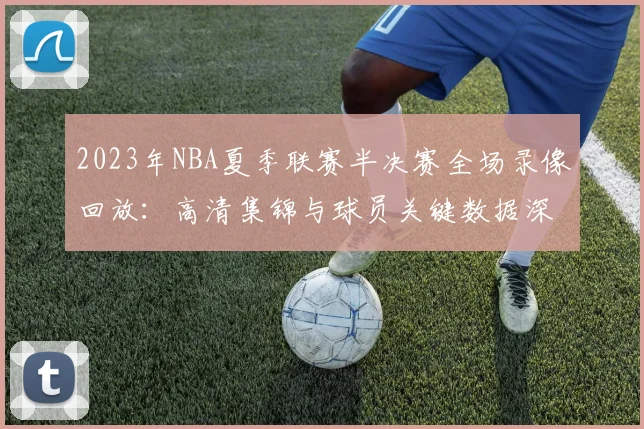 2023年NBA夏季联赛半决赛全场录像回放：高清集锦与球员关键数据深度解析