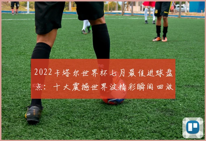 2022卡塔尔世界杯七月最佳进球盘点：十大震撼世界波精彩瞬间回放