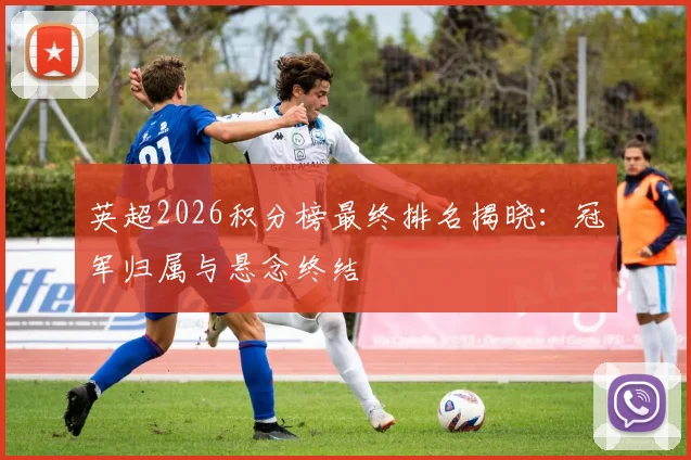 英超2026积分榜最终排名揭晓：冠军归属与悬念终结