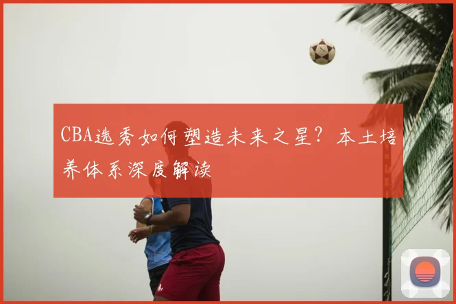 CBA选秀如何塑造未来之星？本土培养体系深度解读