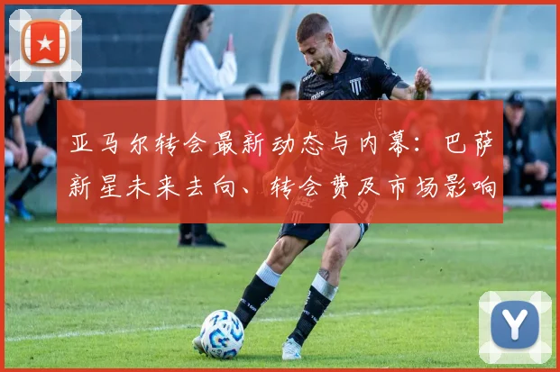 亚马尔转会最新动态与内幕：巴萨新星未来去向、转会费及市场影响深度解析