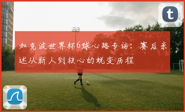 加克波世界杯6球心路专访:赛后亲述从新人到核心的蜕变历程