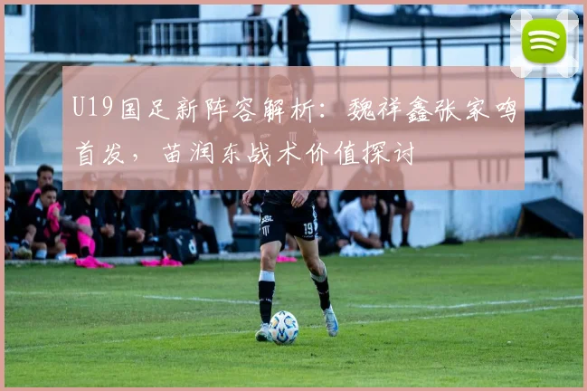 U19国足新阵容解析：魏祥鑫张家鸣首发，苗润东战术价值探讨