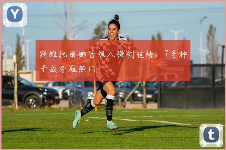 斯维托丽娜晋级八强创佳绩,7号种子成夺冠热门
