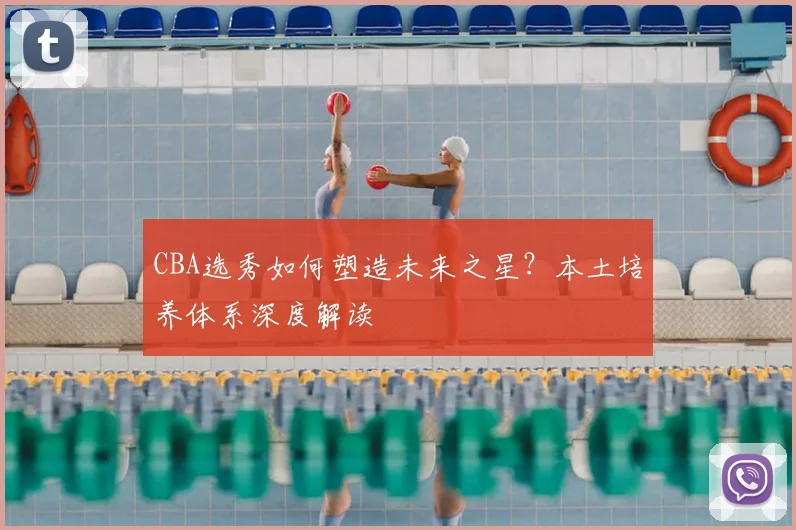 CBA选秀如何塑造未来之星？本土培养体系深度解读