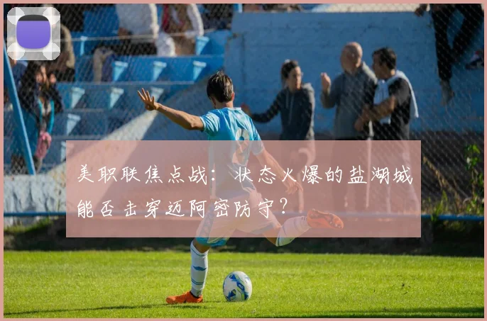 美职联焦点战：状态火爆的盐湖城能否击穿迈阿密防守？